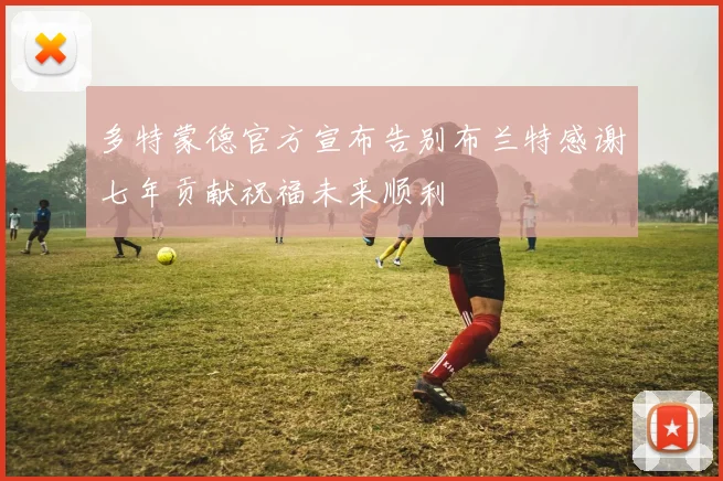 多特蒙德官方宣布告别布兰特感谢七年贡献祝福未来顺利