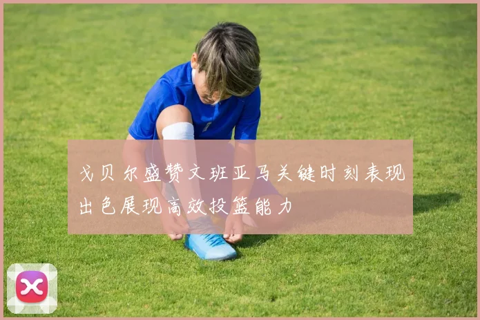 戈贝尔盛赞文班亚马关键时刻表现出色展现高效投篮能力