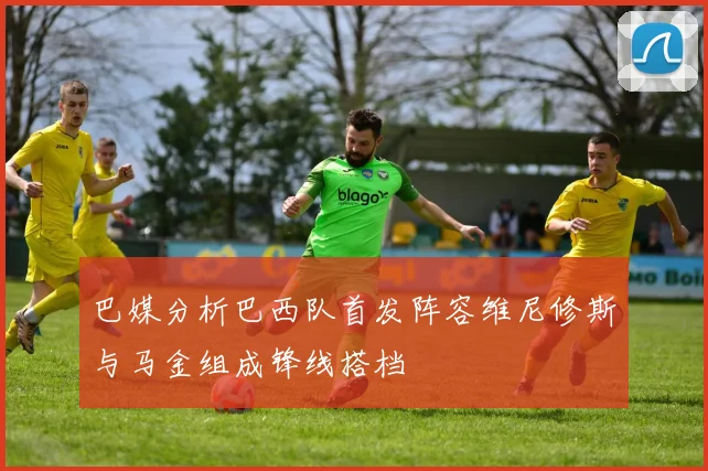 巴媒分析巴西队首发阵容维尼修斯与马金组成锋线搭档