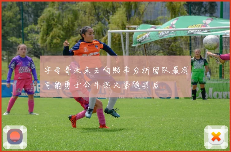 字母哥未来去向赔率分析留队最有可能勇士公牛热火紧随其后