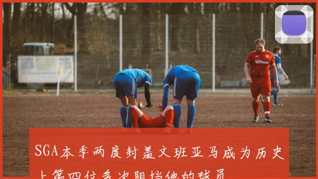 SGA本季两度封盖文班亚马成为历史上第四位多次阻挡他的球员