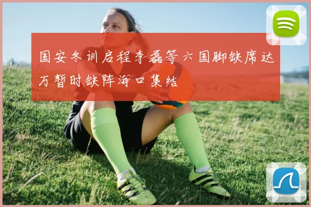 国安冬训启程李磊等六国脚缺席达万暂时缺阵海口集结