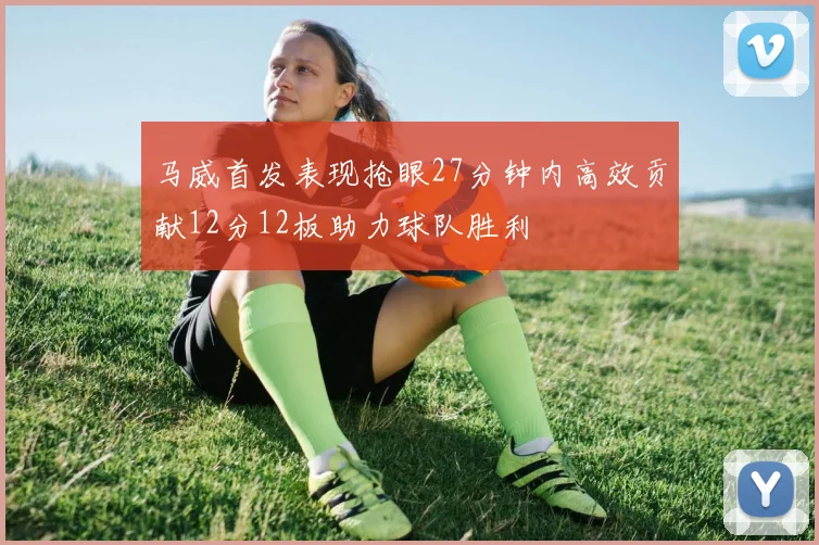 马威首发表现抢眼27分钟内高效贡献12分12板助力球队胜利