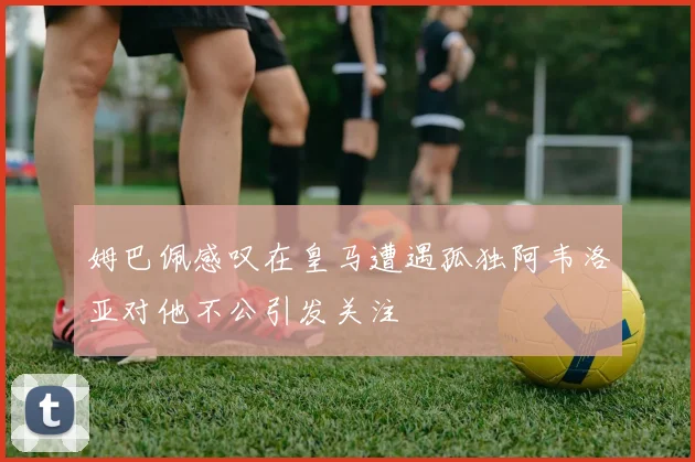 姆巴佩感叹在皇马遭遇孤独阿韦洛亚对他不公引发关注
