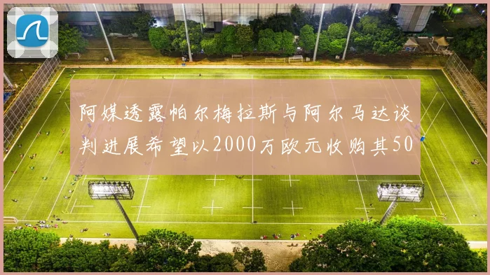 阿媒透露帕尔梅拉斯与阿尔马达谈判进展希望以2000万欧元收购其50所有权