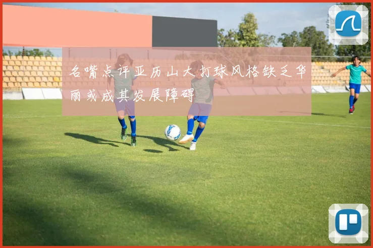 名嘴点评亚历山大打球风格缺乏华丽或成其发展障碍