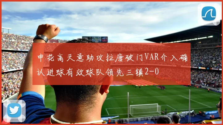 申花高天意助攻拉唐破门VAR介入确认进球有效球队领先三镇2-0